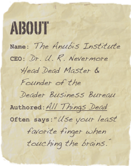 about
Name: The Anubis InstituteCEO: Dr. U. R. Nevermore    Head Dead Master &     Founder of the     Deader Business BureauAuthored:All Things DeadOften says:”Use your least       favorite finger when       touching the brains.”