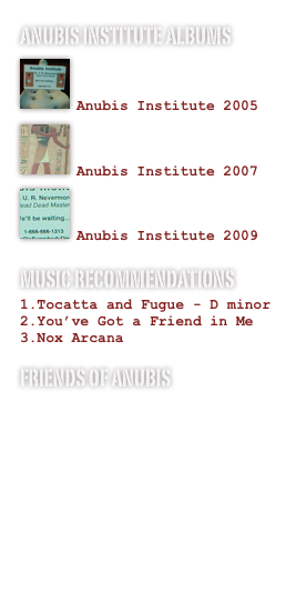 ANUBIS INSTITUTE ALbums
￼

Anubis Institute 2005￼

Anubis Institute 2007
￼

Anubis Institute 2009
MUSIC RECOMMENDATIONS
Tocatta and Fugue - D minor
You’ve Got a Friend in Me
Nox Arcana
FRIENDS OF ANUBIS
www.csgeek.net/blogoween
www.spirithalloween.com
www.halloweenadventure.com