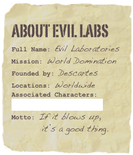 ABOUT EVIL LABS
Full Name: Evil LaboratoriesMission: World DominationFounded by: Descartes
Locations: Worldwide
Associated Characters: 
List of Mad ScientistsMotto: If it blows up,           it’s a good thing.